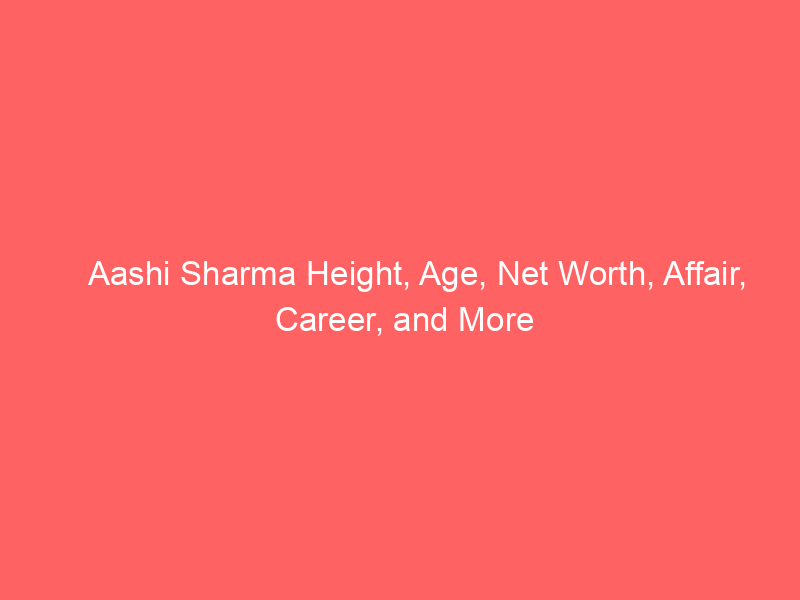 Aashi Sharma Height, Age, Net Worth, Affair, Career, and More