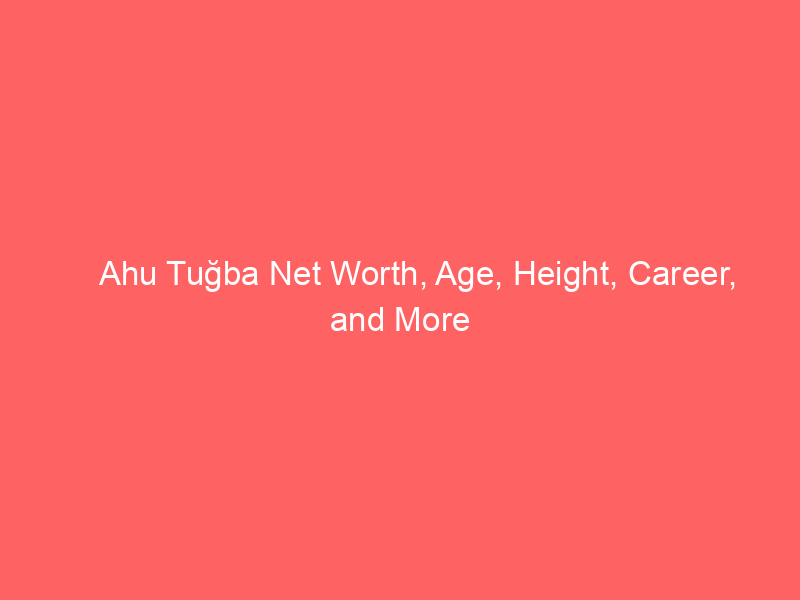 Ahu Tuğba Net Worth, Age, Height, Career, and More