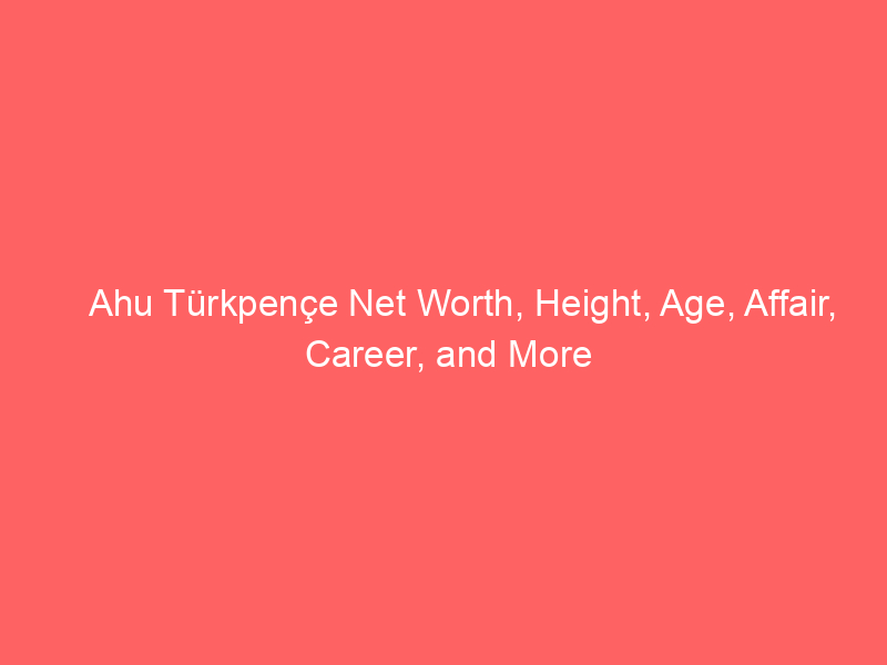 Ahu Türkpençe Net Worth, Height, Age, Affair, Career, and More