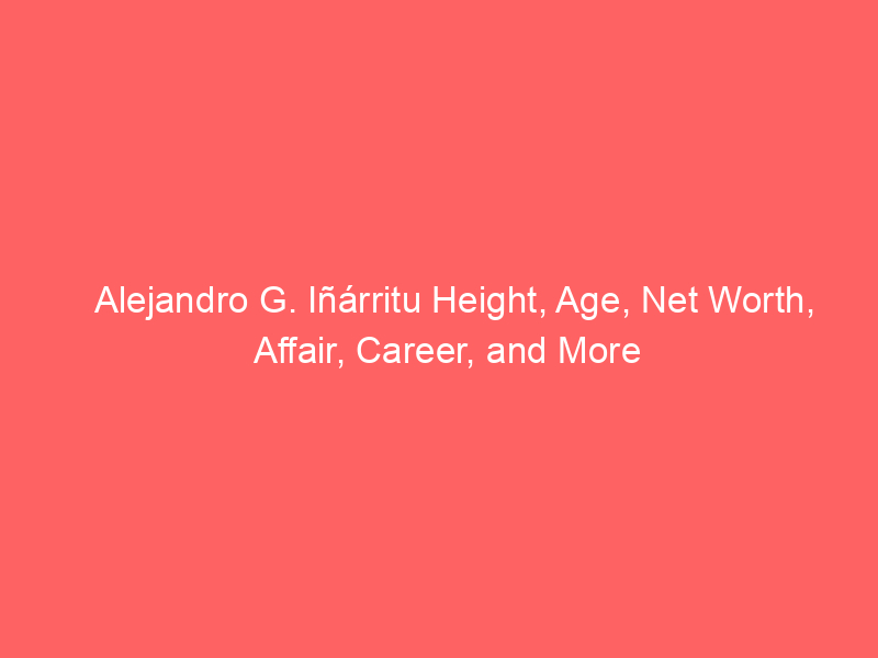 Alejandro G. Iñárritu Height, Age, Net Worth, Affair, Career, and More
