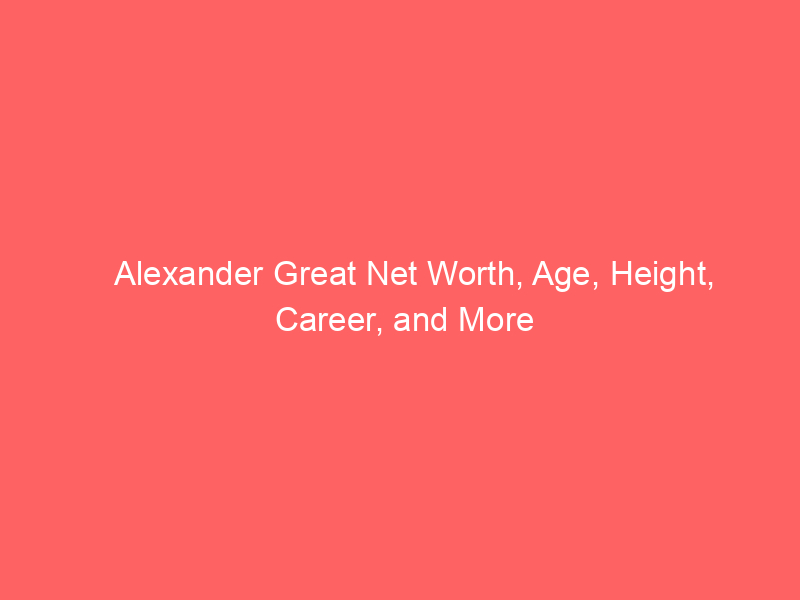 Alexander Great Net Worth, Age, Height, Career, and More