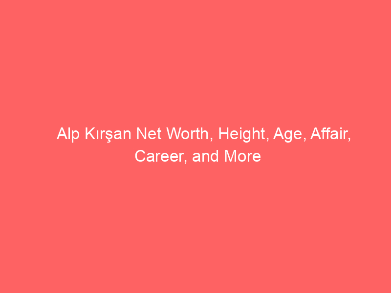Alp Kırşan Net Worth, Height, Age, Affair, Career, and More