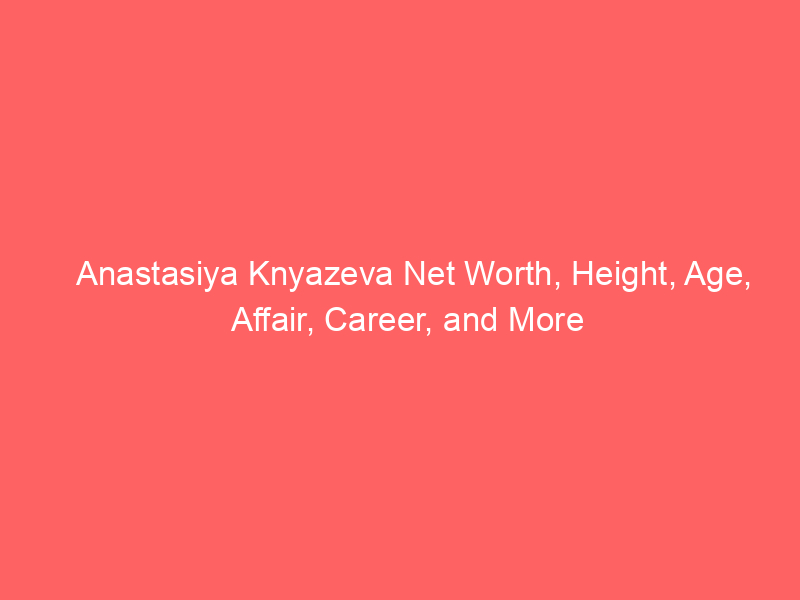 Anastasiya Knyazeva Net Worth, Height, Age, Affair, Career, and More