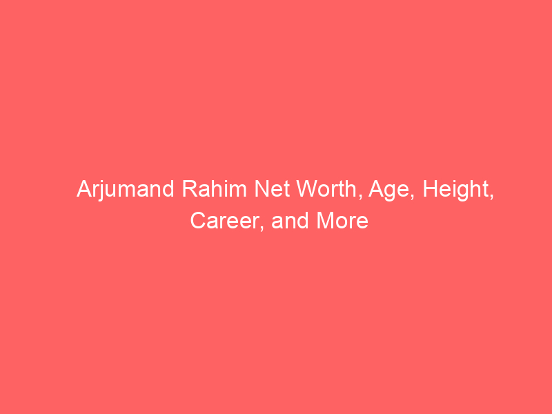 Arjumand Rahim Net Worth, Age, Height, Career, and More