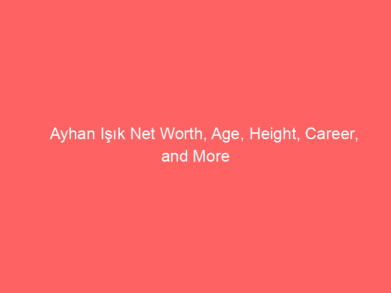 Ayhan Işık Net Worth, Age, Height, Career, and More