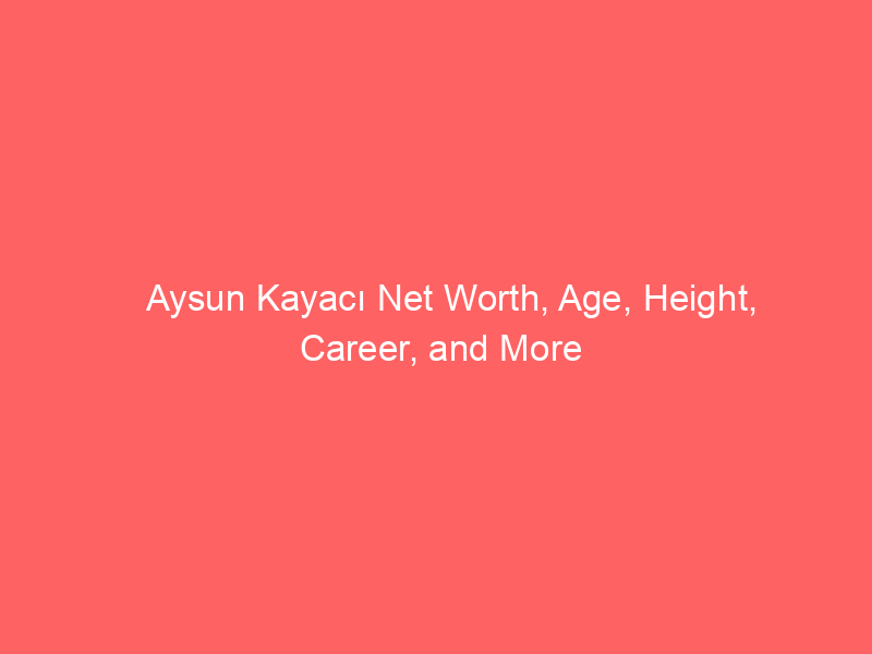 Aysun Kayacı Net Worth, Age, Height, Career, and More
