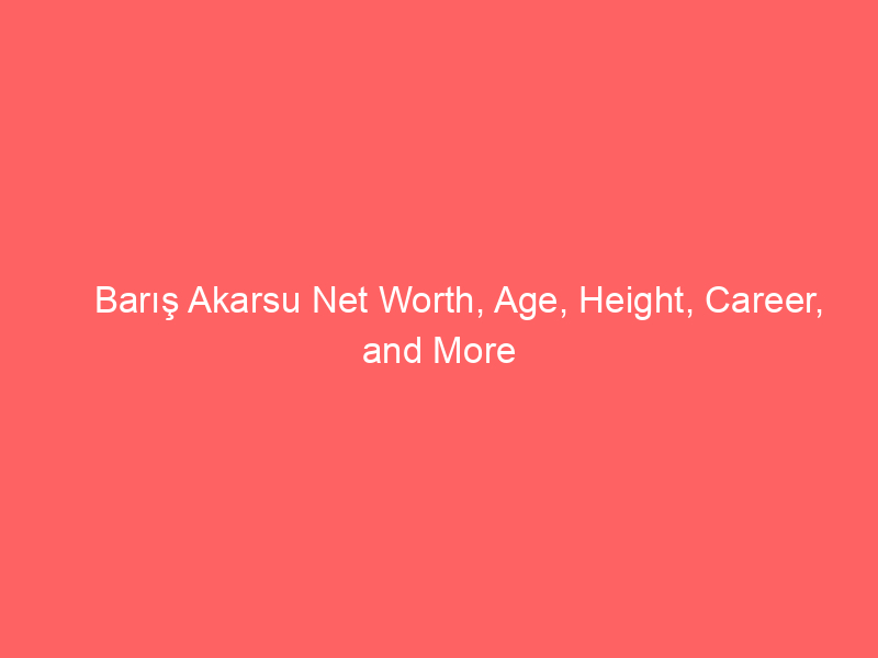 Barış Akarsu Net Worth, Age, Height, Career, and More