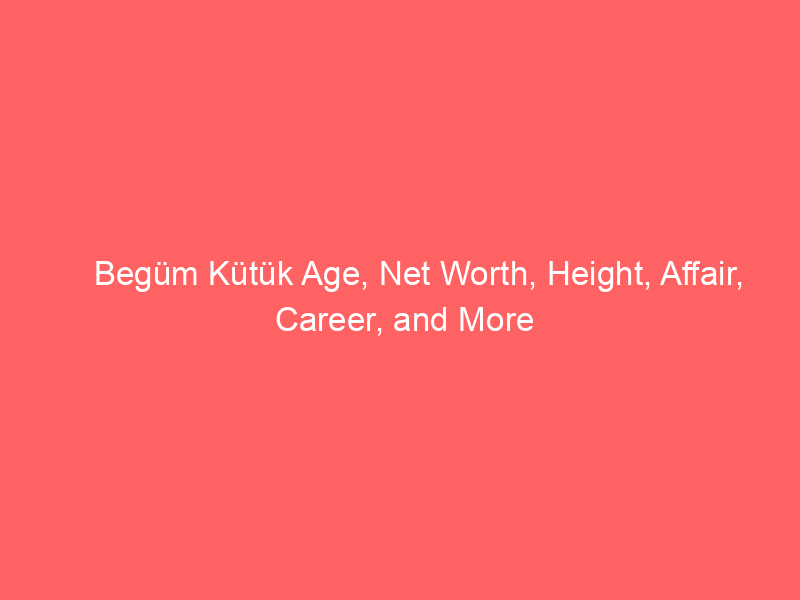 Begüm Kütük Age, Net Worth, Height, Affair, Career, and More