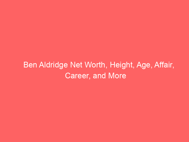 Ben Aldridge Net Worth, Height, Age, Affair, Career, and More