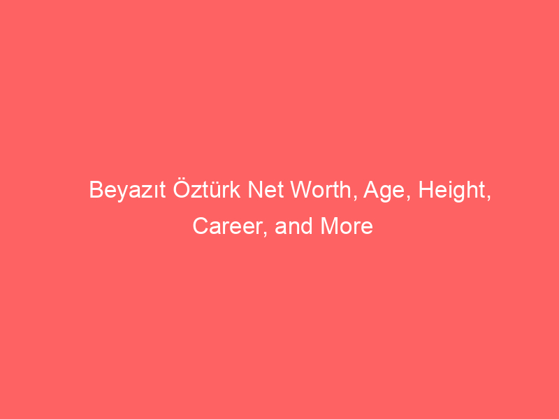 Beyazıt Öztürk Net Worth, Age, Height, Career, and More