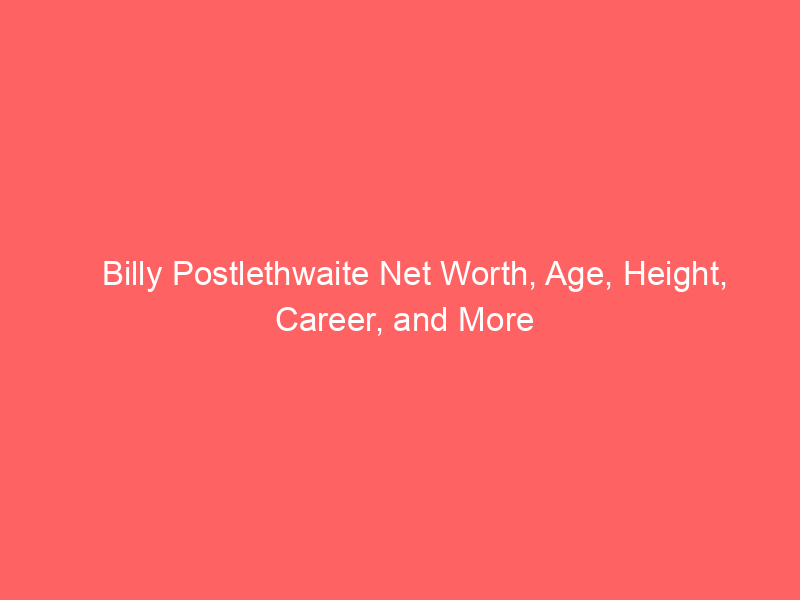 Billy Postlethwaite Net Worth, Age, Height, Career, and More