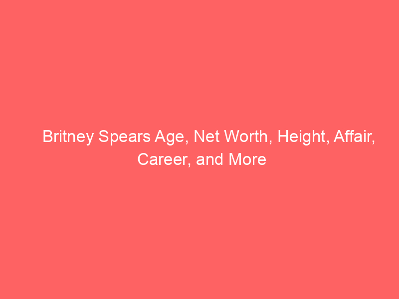 Britney Spears Age, Net Worth, Height, Affair, Career, and More