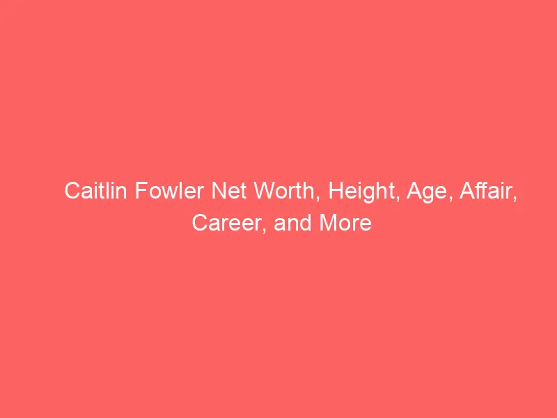 Caitlin Fowler Net Worth, Height, Age, Affair, Career, and More