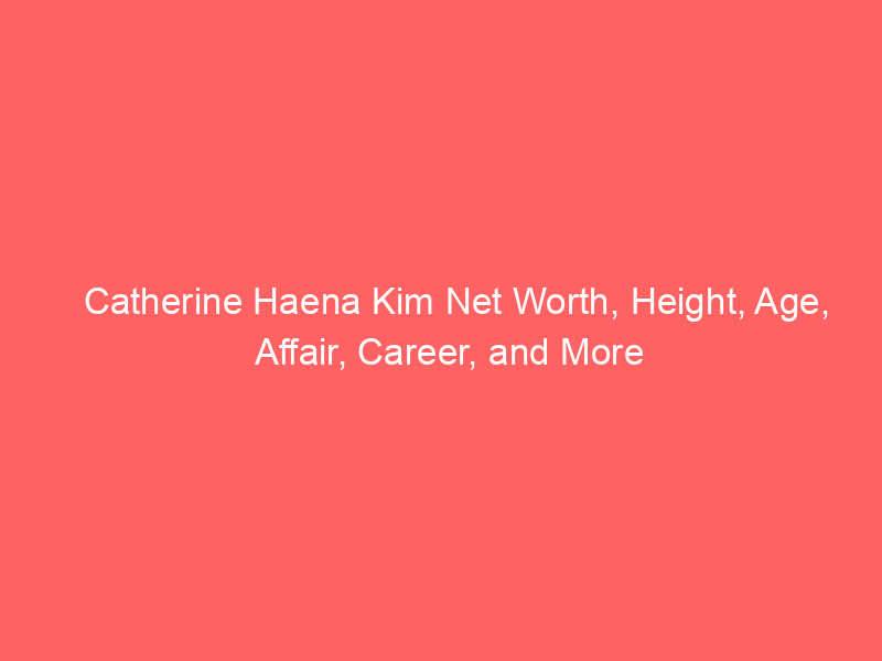 Catherine Haena Kim Net Worth, Height, Age, Affair, Career, and More