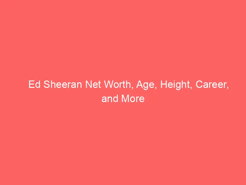 Ed Sheeran Net Worth, Age, Height, Career, and More