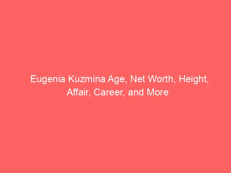 Eugenia Kuzmina Age, Net Worth, Height, Affair, Career, and More