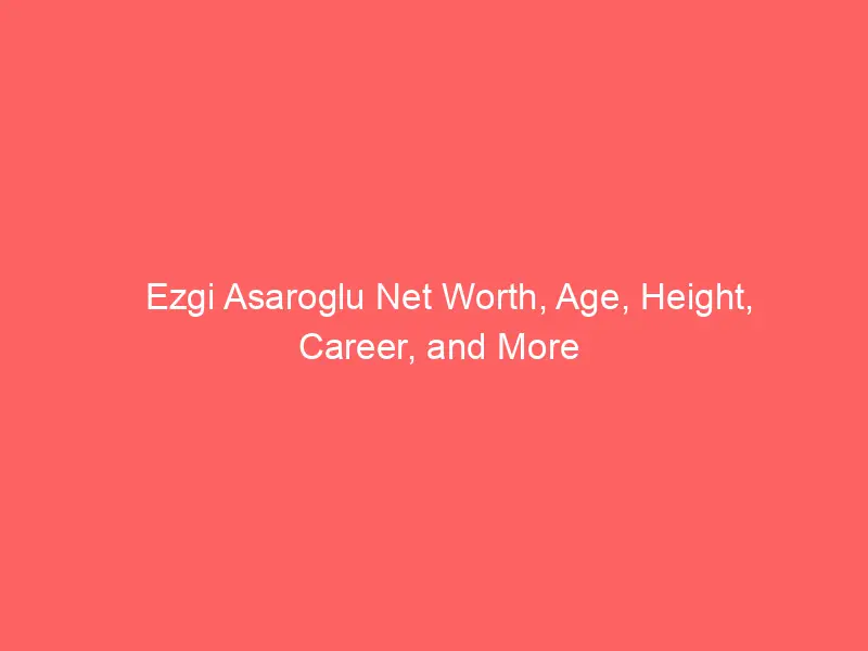 Ezgi Asaroglu Net Worth, Age, Height, Career, and More