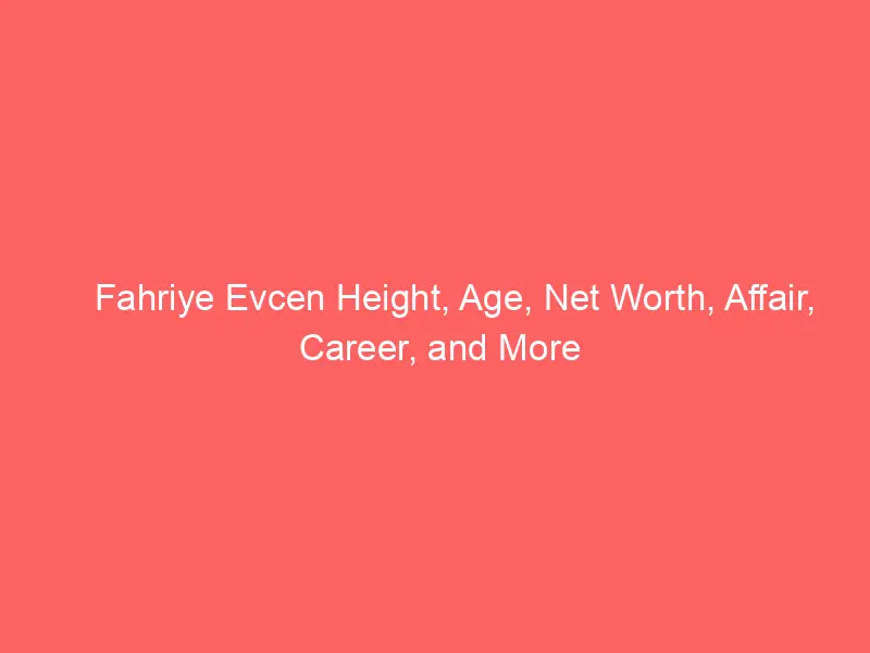 Fahriye Evcen Height, Age, Net Worth, Affair, Career, and More