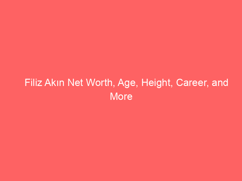 Filiz Akın Net Worth, Age, Height, Career, and More