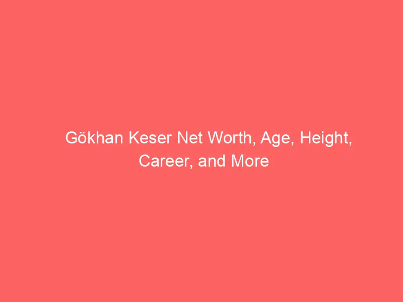 Gökhan Keser Net Worth, Age, Height, Career, and More
