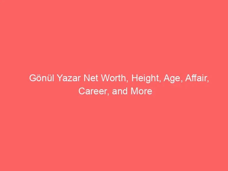 Gönül Yazar Net Worth, Height, Age, Affair, Career, and More