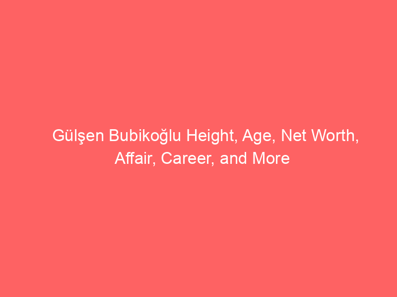 Gülşen Bubikoğlu Height, Age, Net Worth, Affair, Career, and More