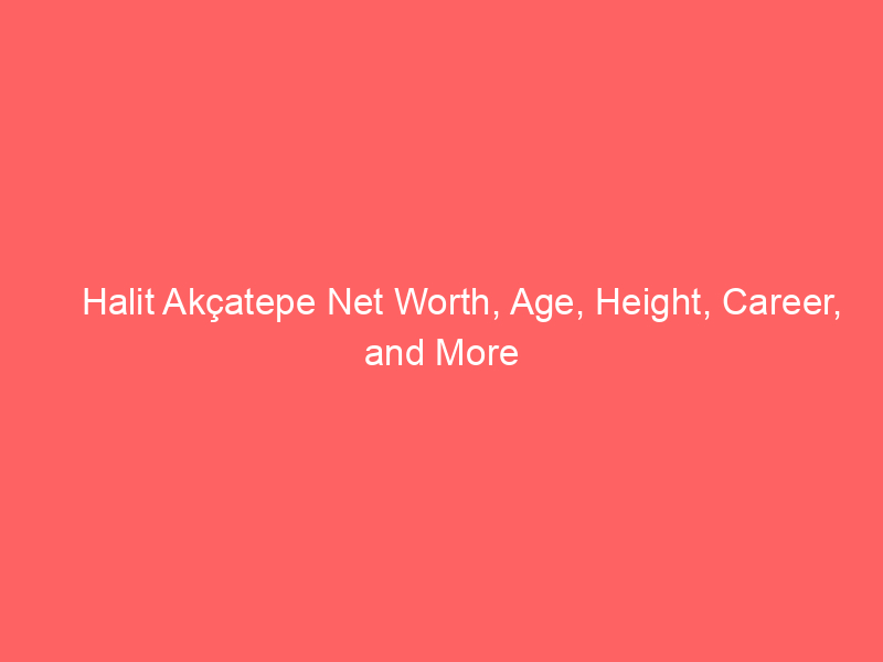 Halit Akçatepe Net Worth, Age, Height, Career, and More
