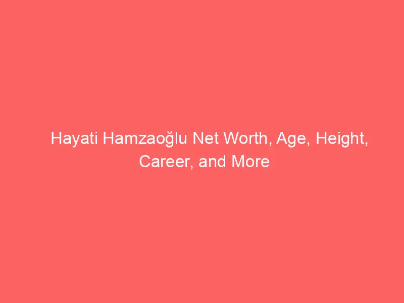Hayati Hamzaoğlu Net Worth, Age, Height, Career, and More