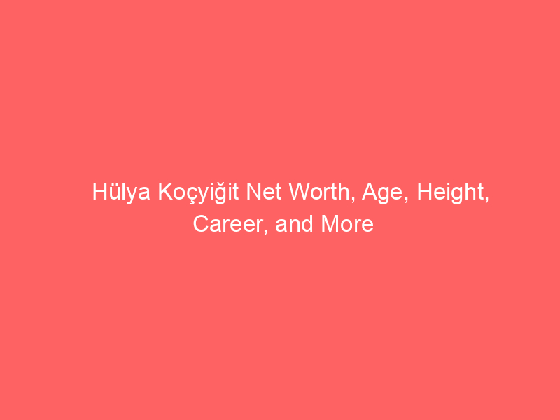 Hülya Koçyiğit Net Worth, Age, Height, Career, and More