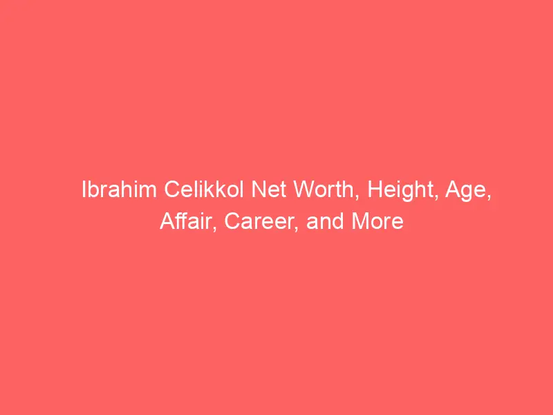 Ibrahim Celikkol Net Worth, Height, Age, Affair, Career, and More