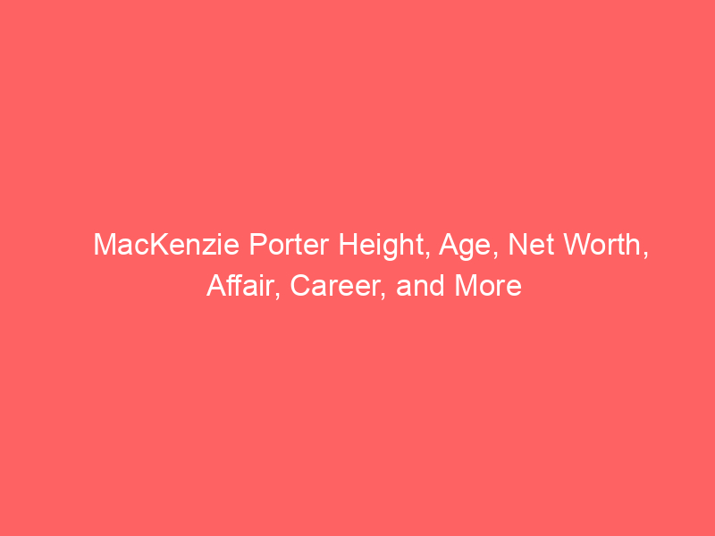 MacKenzie Porter Height, Age, Net Worth, Affair, Career, and More
