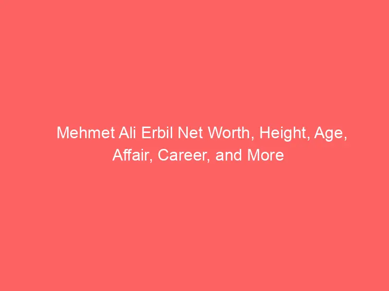 Mehmet Ali Erbil Net Worth, Height, Age, Affair, Career, and More