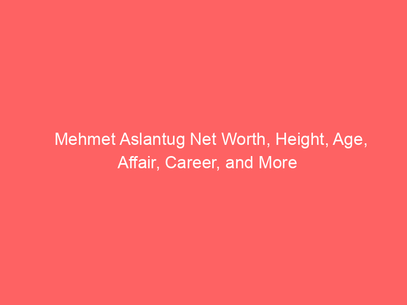 Mehmet Aslantug Net Worth, Height, Age, Affair, Career, and More