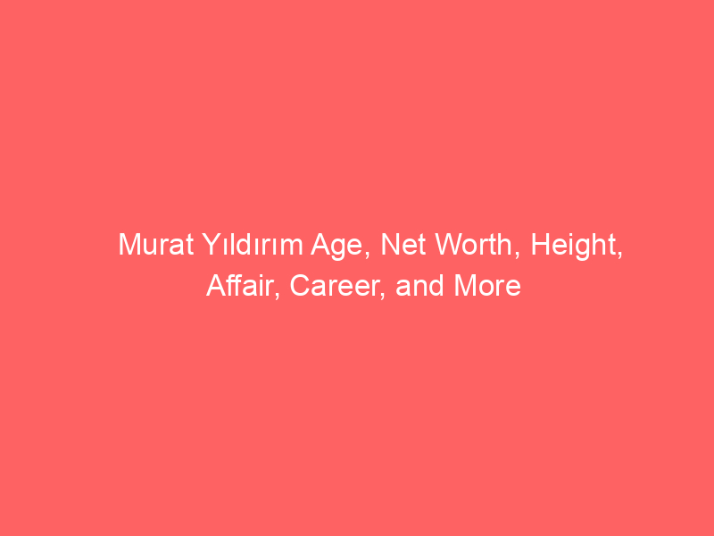 Murat Yıldırım Age, Net Worth, Height, Affair, Career, and More