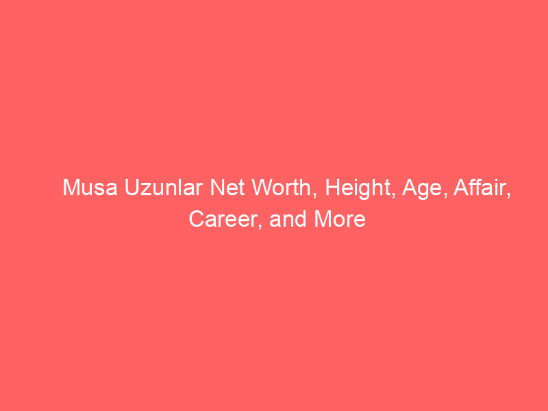 Musa Uzunlar Net Worth, Height, Age, Affair, Career, and More