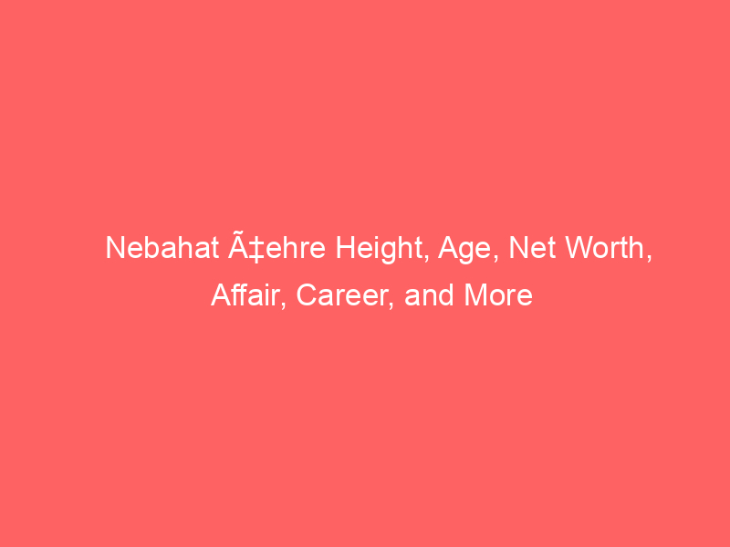 Nebahat Ã‡ehre Height, Age, Net Worth, Affair, Career, and More