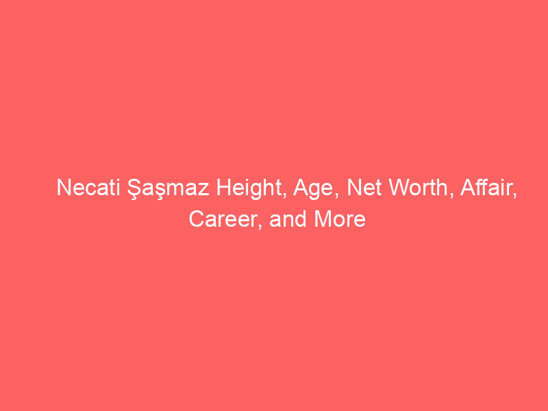 Necati Şaşmaz Height, Age, Net Worth, Affair, Career, and More