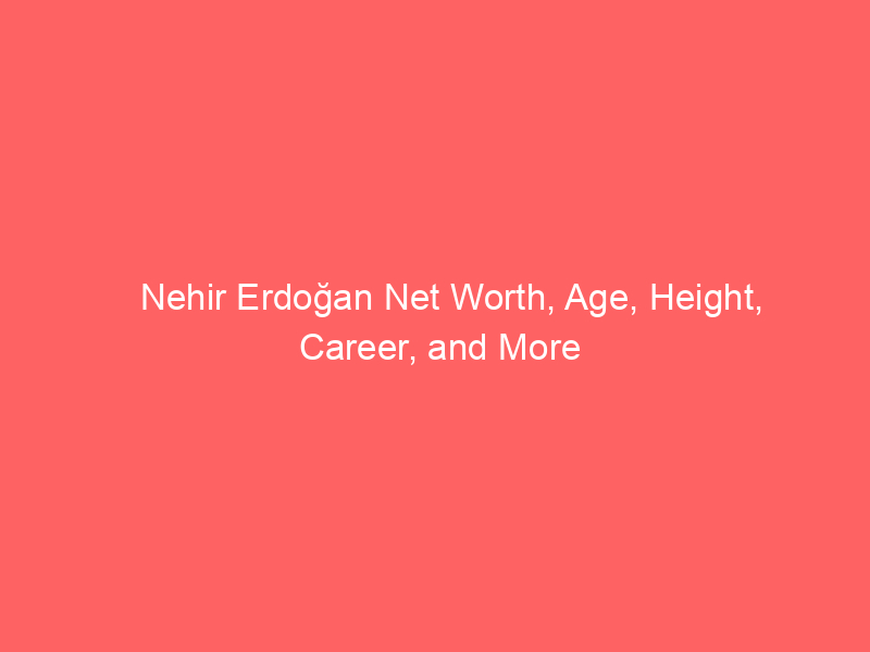 Nehir Erdoğan Net Worth, Age, Height, Career, and More