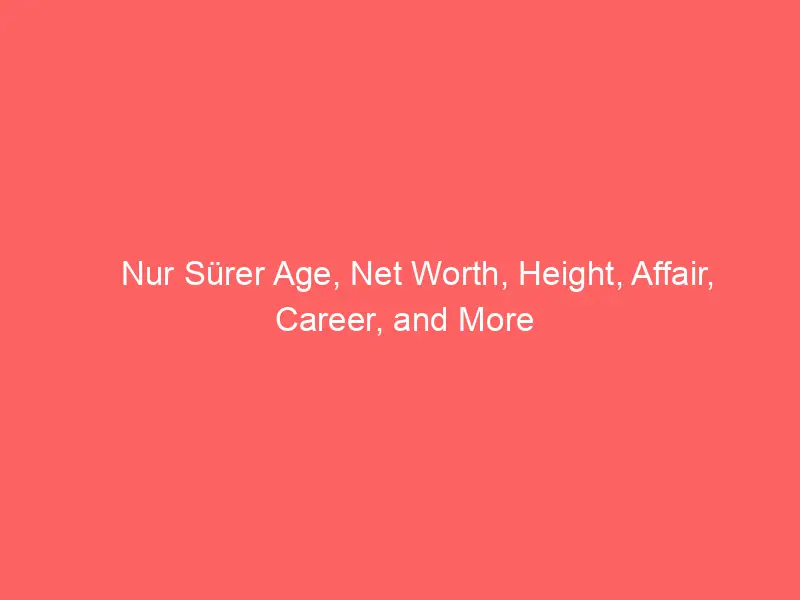 Nur Sürer Age, Net Worth, Height, Affair, Career, and More