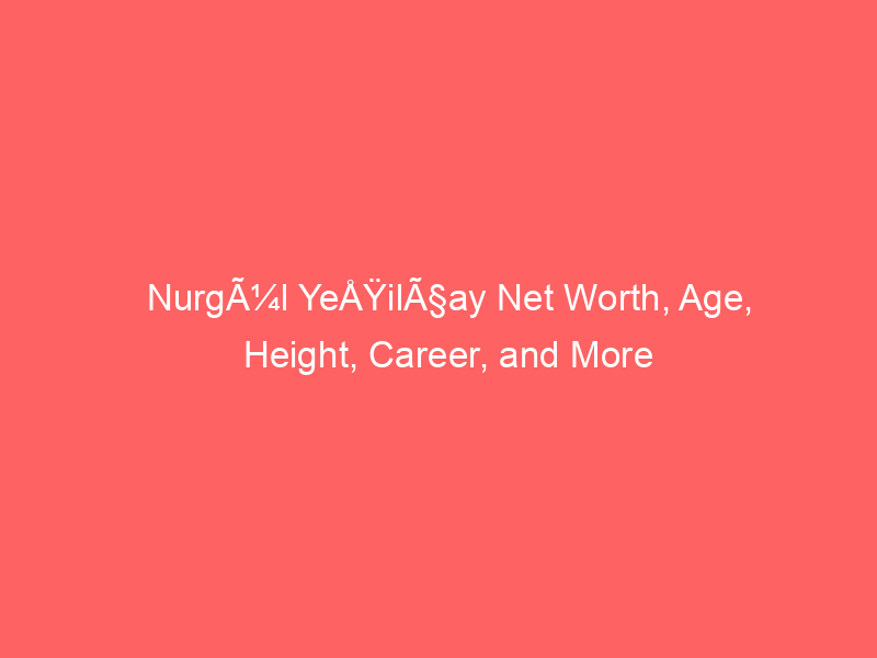 NurgÃ¼l YeÅŸilÃ§ay Net Worth, Age, Height, Career, and More