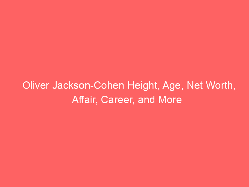 Oliver Jackson-Cohen Height, Age, Net Worth, Affair, Career, and More