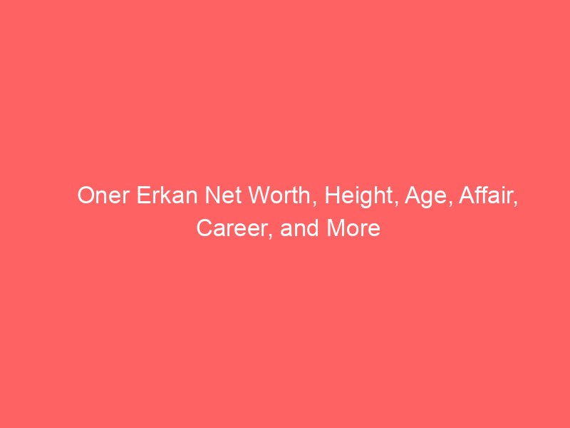 Oner Erkan Net Worth, Height, Age, Affair, Career, and More