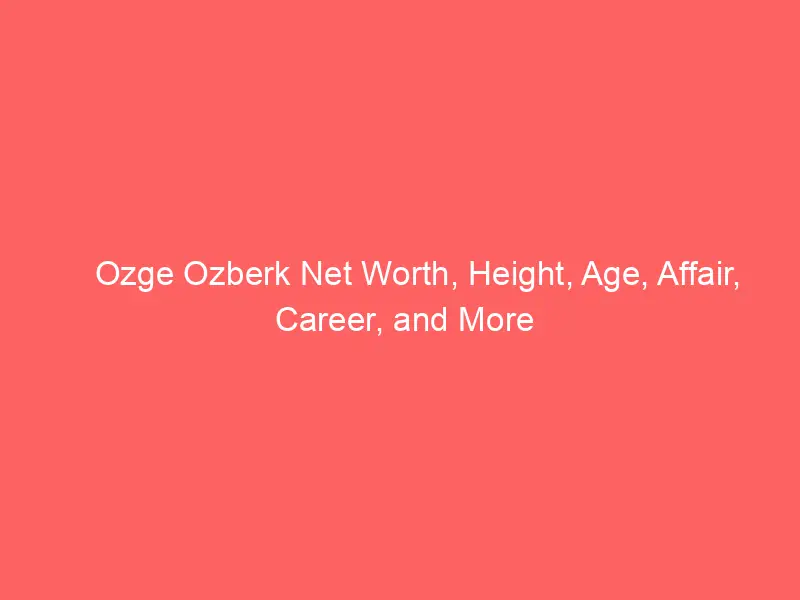 Ozge Ozberk Net Worth, Height, Age, Affair, Career, and More