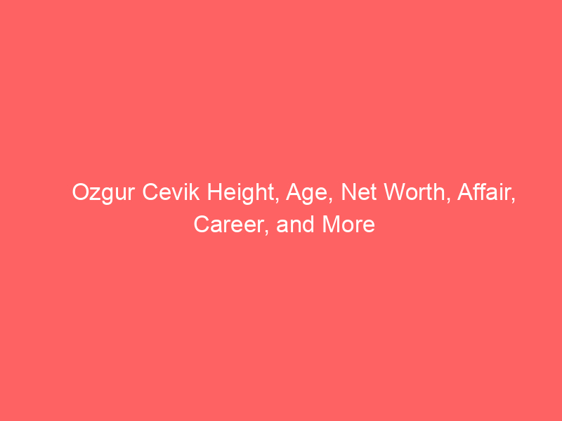 Ozgur Cevik Height, Age, Net Worth, Affair, Career, and More