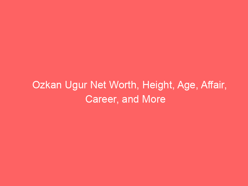 Ozkan Ugur Net Worth, Height, Age, Affair, Career, and More