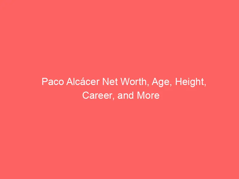 Paco Alcácer Net Worth, Age, Height, Career, and More
