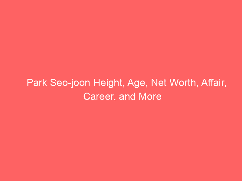 Park Seo-joon Height, Age, Net Worth, Affair, Career, and More