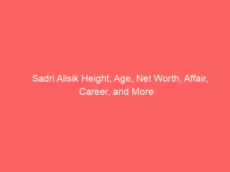 Sadri Alisik Height, Age, Net Worth, Affair, Career, and More
