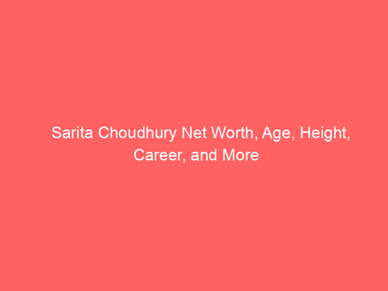 Sarita Choudhury Net Worth, Age, Height, Career, and More