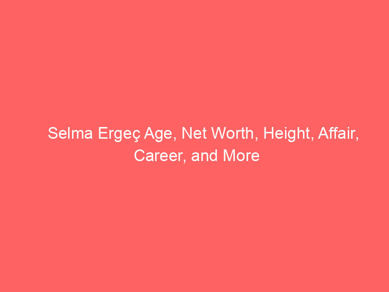 Selma Ergeç Age, Net Worth, Height, Affair, Career, and More